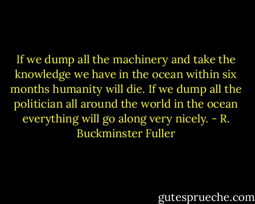 If we dump all the machinery and take the knowledge we have in the ocean within six months humanity will die. If we dump all the politician all around the world in the ocean everything will go along very nicely. - R. Buckminster Fuller