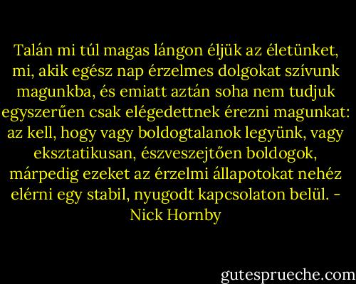 Talán mi túl magas lángon éljük az életünket, mi, akik egész nap érzelmes dolgokat szívunk magunkba, és emiatt aztán soha nem tudjuk egyszerűen csak elégedettnek érezni magunkat: az kell, hogy vagy boldogtalanok legyünk, vagy eksztatikusan, észveszejtően boldogok, márpedig ezeket az érzelmi állapotokat nehéz elérni egy stabil, nyugodt kapcsolaton belül. - Nick Hornby