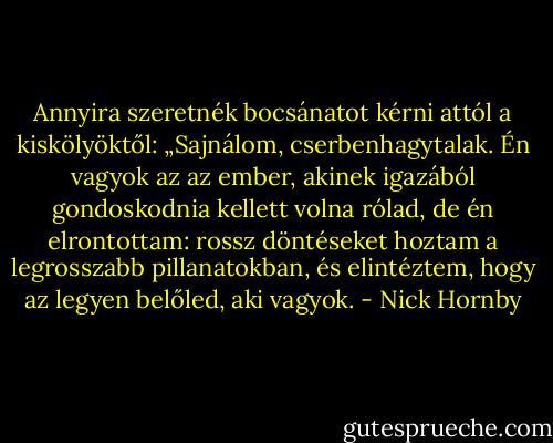 Annyira szeretnék bocsánatot kérni attól a kiskölyöktől: „Sajnálom, cserbenhagytalak. Én vagyok az az ember, akinek igazából gondoskodnia kellett volna rólad, de én elrontottam: rossz döntéseket hoztam a legrosszabb pillanatokban, és elintéztem, hogy az legyen belőled, aki vagyok. - Nick Hornby