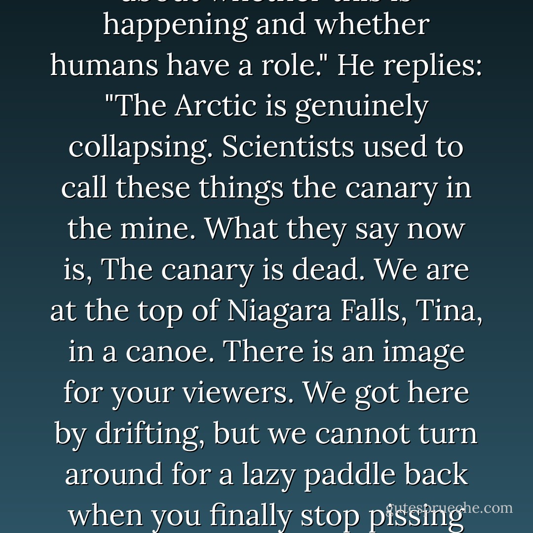 Entomologist Dr. Ovid Byron speaking to television journalist, Tina, who says, re: global warming, "Scientists of course are in disagreement about whether this is happening and whether humans have a role."<br />He replies:<br />"The Arctic is genuinely collapsing. Scientists used to call these things the canary in the mine. What they say now is, The canary is dead. We are at the top of Niagara Falls, Tina, in a canoe. There is an image for your viewers. We got here by drifting, but we cannot turn around for a lazy paddle back when you finally stop pissing around. We have arrived at the point of an audible roar. Does it strike you as a good time to debate the existence of the falls? - Barbara Kingsolver