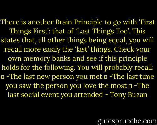 There is another Brain Principle to go with ‘First Things First’: that of<br />‘Last Things Too’. This states that, all other things being equal, you will<br />recall more easily the ‘last’ things. Check your own memory banks and<br />see if this principle holds for the following.<br />You will probably recall:<br />� -The last new person you met<br />� -The last time you saw the person you love the most<br />� -The last social event you attended - Tony Buzan