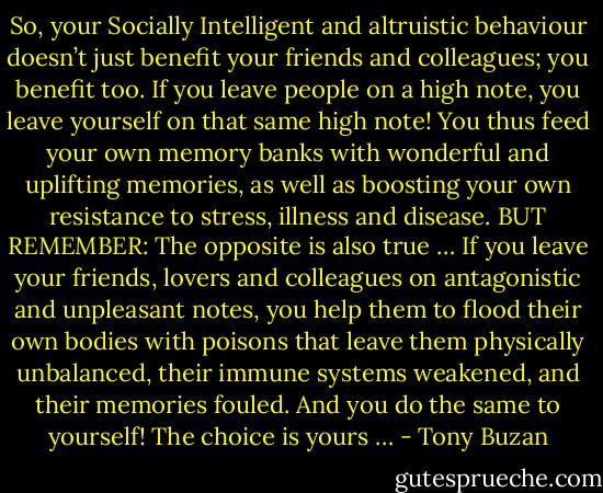 So, your Socially Intelligent and altruistic behaviour doesn’t just<br />benefit your friends and colleagues; you benefit too. If you leave people<br />on a high note, you leave yourself on that same high note! You thus<br />feed your own memory banks with wonderful and uplifting memories,<br />as well as boosting your own resistance to stress, illness and disease.<br />BUT REMEMBER: The opposite is also true …<br />If you leave your friends, lovers and colleagues on antagonistic and<br />unpleasant notes, you help them to flood their own bodies with<br />poisons that leave them physically unbalanced, their immune systems<br />weakened, and their memories fouled.<br />And you do the same to yourself!<br />The choice is yours … - Tony Buzan
