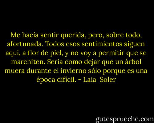 Me hacía sentir querida, pero, sobre todo, afortunada. Todos esos sentimientos siguen aquí, a flor de piel, y no voy a permitir que se marchiten. Sería como dejar que un árbol muera durante el invierno sólo porque es una época difícil. - Laia  Soler