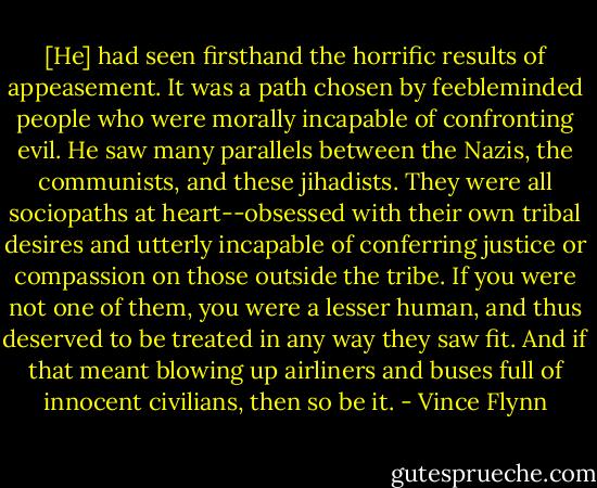 [He] had seen firsthand the horrific results of appeasement. It was a path chosen by feebleminded people who were morally incapable of confronting evil. He saw many parallels between the Nazis, the communists, and these jihadists. They were all sociopaths at heart--obsessed with their own tribal desires and utterly incapable of conferring justice or compassion on those outside the tribe. If you were not one of them, you were a lesser human, and thus deserved to be treated in any way they saw fit. And if that meant blowing up airliners and buses full of innocent civilians, then so be it. - Vince Flynn