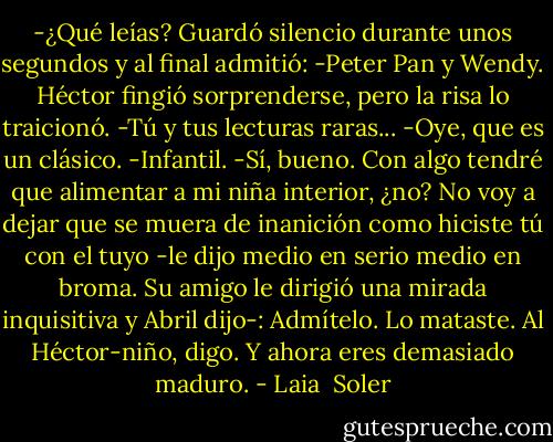 -¿Qué leías?<br />Guardó silencio durante unos segundos y al final admitió:<br />-Peter Pan y Wendy.<br />Héctor fingió sorprenderse, pero la risa lo traicionó.<br />-Tú y tus lecturas raras...<br />-Oye, que es un clásico.<br />-Infantil.<br />-Sí, bueno. Con algo tendré que alimentar a mi niña interior, ¿no? No voy a dejar que se muera de inanición como hiciste tú con el tuyo -le dijo medio en serio medio en broma. Su amigo le dirigió una mirada inquisitiva y Abril dijo-: Admítelo. Lo mataste. Al Héctor-niño, digo. Y ahora eres demasiado maduro. - Laia  Soler