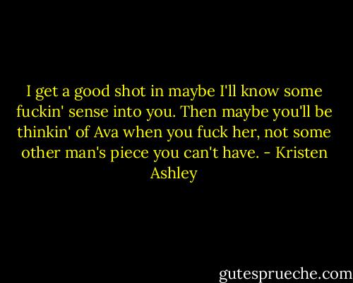 I get a good shot in maybe I'll know some fuckin' sense into you. Then maybe you'll be thinkin' of Ava when you fuck her, not some other man's piece you can't have. - Kristen Ashley