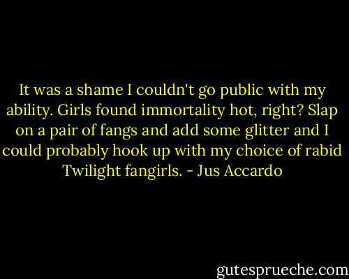 It was a shame I couldn't go public with my ability. Girls found immortality hot, right? Slap on a pair of fangs and add some glitter and I could probably hook up with my choice of rabid Twilight fangirls. - Jus Accardo