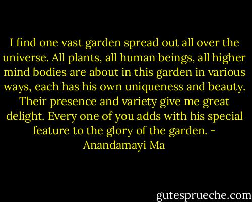 I find one vast garden spread out all over the universe. All plants, all human beings, all higher mind bodies are about in this garden in various ways, each has his own uniqueness and beauty. Their presence and variety give me great delight. Every one of you adds with his special feature to the glory of the garden. - Anandamayi Ma
