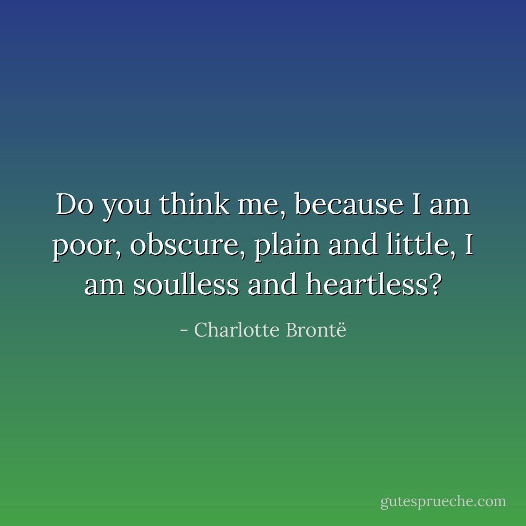 Do you think me, because I am poor, obscure, plain and little, I am soulless and heartless? - Charlotte Brontë