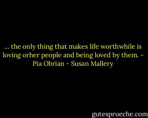 ... the only thing that makes life worthwhile is loving orher people and being loved by them. - Pia Obrian - Susan Mallery