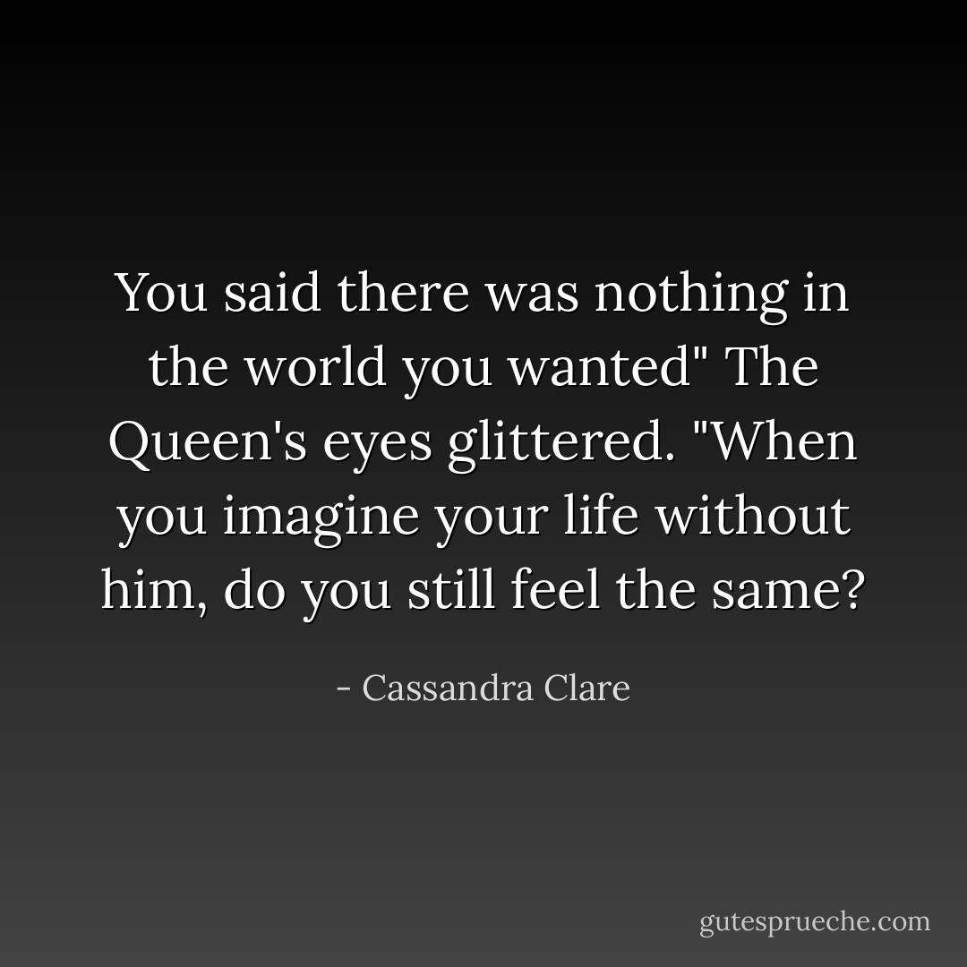 You said there was nothing in the world you wanted" The Queen's eyes glittered. "When you imagine your life without him, do you still feel the same? - Cassandra Clare