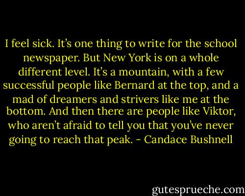 I feel sick.<br />It’s one thing to write for the school newspaper. But New York is on a whole different level. It’s a mountain, with a few successful people like Bernard at the top, and a mad of dreamers and strivers like me at the bottom.<br />And then there are people like Viktor, who aren’t afraid to tell you that you’ve never going to reach that peak. - Candace Bushnell