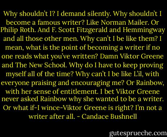 Why shouldn’t I? I demand silently. Why shouldn’t I become a famous writer? Like Norman Mailer. Or Philip Roth. And F. Scott Fitzgerald and Hemmingway and all those other men. Why can’t I be like them? I mean, what is the point of becoming a writer if no one reads what you’ve written?<br />Damn Viktor Greene and The New School. Why do I have to keep proving myself all of the time? Why can’t I be like L’il, with everyone praising and encouraging me? Or Rainbow, with her sense of entitlement. I bet Viktor Greene never asked Rainbow why she wanted to be a writer.<br />Or what if-I wince-Viktor Greene is right? I’m not a writer after all. - Candace Bushnell