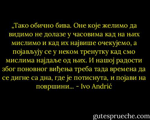 „Тако обично бива. Оне које желимо да видимо не долазе у часовима кад на њих мислимо и кад их највише очекујемо, а појављују се у неком тренутку кад смо мислима најдаље од њих. И нашој радости због поновног виђења треба тада времена да се дигне са дна, где је потиснута, и појави на површини... - Ivo Andrić