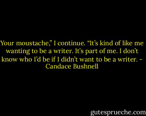 Your moustache,” I continue. “It’s kind of like me wanting to be a writer. It’s part of me. I don’t know who I’d be if I didn’t want to be a writer. - Candace Bushnell