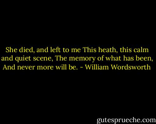 She died, and left to me<br />This heath, this calm and quiet scene,<br />The memory of what has been,<br />And never more will be. - William Wordsworth