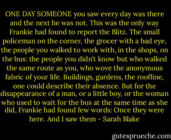 ONE DAY SOMEONE you saw every day was there and the next he was not. This was the only way Frankie had found to report the Blitz. The small policeman on the corner, the grocer with a bad eye, the people you walked to work with, in the shops, on the bus: the people you didn’t know but who walked the same route as you, who wove the anonymous fabric of your life. Buildings, gardens, the roofline, one could describe their absence. But for the disappearance of a man, or a little boy, or the woman who used to wait for the bus at the same time as she did, Frankie had found few words: Once they were here. And I saw them - Sarah Blake