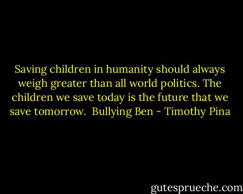 Saving children in humanity should always weigh greater than all world politics. The children we save today is the future that we save tomorrow.<br /><br />Bullying Ben - Timothy Pina