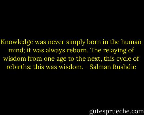 Knowledge was never simply born in the human mind; it was always reborn. The relaying of wisdom from one age to the next, this cycle of rebirths: this was wisdom. - Salman Rushdie