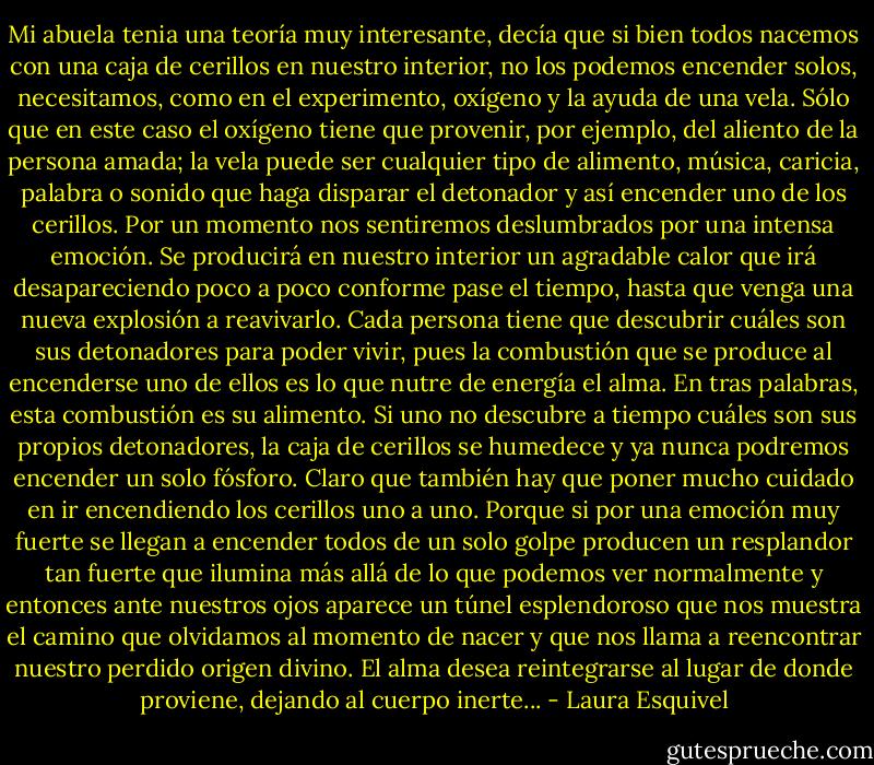 Mi abuela tenia una teoría muy interesante, decía que si bien todos nacemos con una caja de cerillos en nuestro interior, no los podemos encender solos, necesitamos, como en el experimento, oxígeno y la ayuda de una vela. Sólo que en este caso el oxígeno tiene que provenir, por ejemplo, del<br />aliento de la persona amada; la vela puede ser cualquier tipo de alimento, música, caricia, palabra o sonido que haga disparar el detonador y así encender uno de los cerillos. Por un<br />momento nos sentiremos deslumbrados por una intensa emoción. Se producirá en nuestro interior un agradable calor que irá desapareciendo poco a poco conforme pase el tiempo, hasta que venga una nueva explosión a reavivarlo. Cada persona tiene que descubrir cuáles<br />son sus detonadores para poder vivir, pues la combustión que se produce al encenderse uno de ellos es lo que nutre de energía el alma. En tras palabras, esta combustión es su alimento. Si uno no descubre a tiempo cuáles son sus propios detonadores, la caja de cerillos<br />se humedece y ya nunca podremos encender un solo fósforo. Claro que también hay que poner mucho cuidado en ir encendiendo los cerillos uno a<br />uno. Porque si por una emoción muy fuerte se llegan a encender todos de un solo golpe producen un resplandor tan fuerte que ilumina más allá de lo que podemos ver normalmente y entonces ante nuestros ojos aparece un túnel esplendoroso que nos muestra el camino que olvidamos al momento de nacer y que nos llama a reencontrar nuestro perdido origen divino. El alma desea reintegrarse al lugar de donde proviene, dejando al cuerpo inerte... - Laura Esquivel
