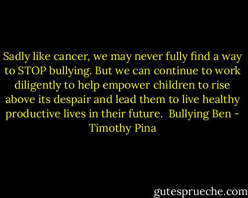 Sadly like cancer, we may never fully find a way to STOP bullying. But we can continue to work diligently to help empower children to rise above its despair and lead them to live healthy productive lives in their future.<br /><br />Bullying Ben - Timothy Pina