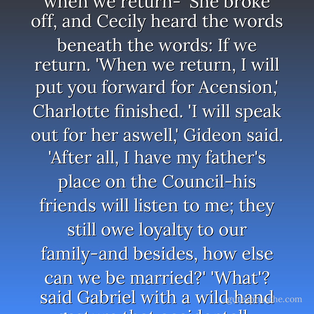 I can find another maid; I cannot find another Sophie. If being a Shadowhunter was what you wanted, my girl, I wish you had spoken. I could have gone to the Consul before I was at odds with him. Still, when we return-'<br />She broke off, and Cecily heard the words beneath the words: If we return.<br />'When we return, I will put you forward for Acension,' Charlotte finished.<br />'I will speak out for her aswell,' Gideon said. 'After all, I have my father's place on the Council-his friends will listen to me; they still owe loyalty to our family-and besides, how else can we be married?'<br />'What'? said Gabriel with a wild hand gesture that accidentally flipped the nearest plate on the floor, where it shattered.<br />'Married?' said Henry. 'You're marrying your father's friends on the Council? Which of them? - Cassandra Clare