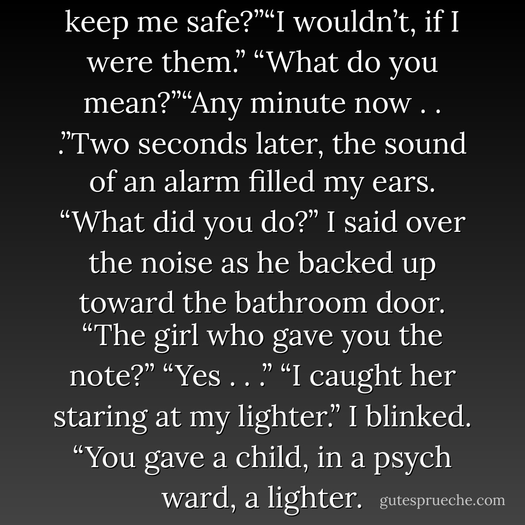 what if they make me stay? To keep me safe?”“I wouldn’t, if I were them.”<br />“What do you mean?”“Any minute now . . .”Two seconds later, the sound of an alarm filled my ears.<br />“What did you do?” I said over the noise as he backed up toward the bathroom door.<br />“The girl who gave you the note?”<br />“Yes . . .”<br />“I caught her staring at my lighter.”<br />I blinked. “You gave a child, in a psych ward, a lighter. - Michelle Hodkin