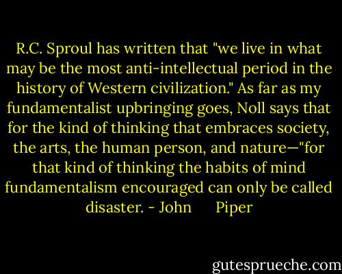 R.C. Sproul has written that "we live in what may be the most anti-intellectual period in the history of Western civilization." As far as my fundamentalist upbringing goes, Noll says that for the kind of thinking that embraces society, the arts, the human person, and nature—"for that kind of thinking the habits of mind fundamentalism encouraged can only be called disaster. - John      Piper