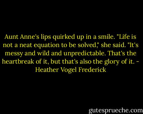 Aunt Anne's lips quirked up in a smile. "Life is not a neat equation to be solved," she said. "It's messy and wild and unpredictable. That's the heartbreak of it, but that's also the glory of it. - Heather Vogel Frederick