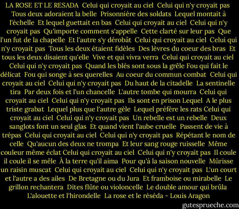 LA ROSE ET LE RESADA<br /><br />Celui qui croyait au ciel <br />Celui qui n'y croyait pas <br />Tous deux adoraient la belle <br />Prisonnière des soldats <br />Lequel montait à l'échelle <br />Et lequel guettait en bas <br />Celui qui croyait au ciel <br />Celui qui n'y croyait pas <br />Qu'importe comment s'appelle <br />Cette clarté sur leur pas <br />Que l'un fut de la chapelle <br />Et l'autre s'y dérobât <br />Celui qui croyait au ciel <br />Celui qui n'y croyait pas <br />Tous les deux étaient fidèles <br />Des lèvres du coeur des bras <br />Et tous les deux disaient qu'elle <br />Vive et qui vivra verra <br />Celui qui croyait au ciel <br />Celui qui n'y croyait pas <br />Quand les blés sont sous la grêle<br />Fou qui fait le délicat <br />Fou qui songe à ses querelles <br />Au coeur du commun combat <br />Celui qui croyait au ciel <br />Celui qui n'y croyait pas <br />Du haut de la citadelle <br />La sentinelle tira <br />Par deux fois et l'un chancelle <br />L'autre tombe qui mourra <br />Celui qui croyait au ciel <br />Celui qui n'y croyait pas <br />Ils sont en prison Lequel <br />A le plus triste grabat <br />Lequel plus que l'autre gèle <br />Lequel préfère les rats<br />Celui qui croyait au ciel <br />Celui qui n'y croyait pas <br />Un rebelle est un rebelle <br />Deux sanglots font un seul glas <br />Et quand vient l'aube cruelle <br />Passent de vie à trépas <br />Celui qui croyait au ciel <br />Celui qui n'y croyait pas <br />Répétant le nom de celle <br />Qu'aucun des deux ne trompa <br />Et leur sang rouge ruisselle <br />Même couleur même éclat<br />Celui qui croyait au ciel <br />Celui qui n'y croyait pas <br />Il coule il coule il se mêle <br />À la terre qu'il aima <br />Pour qu'à la saison nouvelle <br />Mûrisse un raisin muscat <br />Celui qui croyait au ciel <br />Celui qui n'y croyait pas <br />L'un court et l'autre a des ailes <br />De Bretagne ou du Jura <br />Et framboise ou mirabelle <br />Le grillon rechantera <br />Dites flûte ou violoncelle <br />Le double amour qui brûla <br />L'alouette et l'hirondelle <br />La rose et le réséda - Louis Aragon