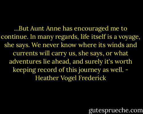 ...But Aunt Anne has encouraged me to continue. In many regards, life itself is a voyage, she says. We never know where its winds and currents will carry us, she says, or what adventures lie ahead, and surely it's worth keeping record of this journey as well. - Heather Vogel Frederick