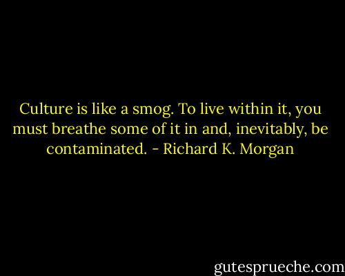 Culture is like a smog. To live<br />within it, you must breathe some of it in and, inevitably, be<br />contaminated. - Richard K. Morgan