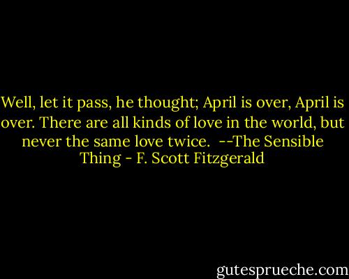 Well, let it pass, he thought; April is over, April is over. There are all kinds of love in the world, but never the same love twice.<br /><br />--The Sensible Thing - F. Scott Fitzgerald