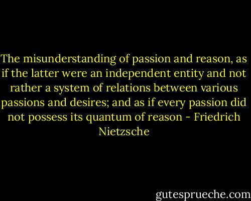 The misunderstanding of passion and reason, as if the latter were an independent entity and not rather a system of relations between various passions and desires; and as if every passion did not possess its quantum of reason - Friedrich Nietzsche