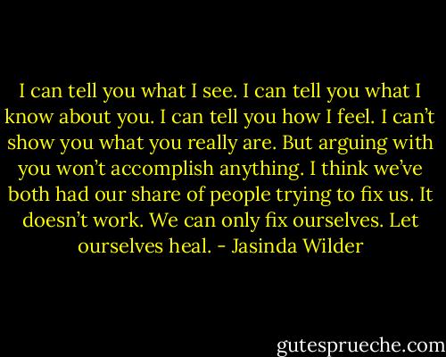 I can tell you what I see. I can tell you what I know about you. I can tell you how I feel. I can’t show you what you really are. But arguing with you won’t accomplish anything. I think we’ve both had our share of people trying to fix us. It doesn’t work. We can only fix ourselves. Let ourselves heal. - Jasinda Wilder