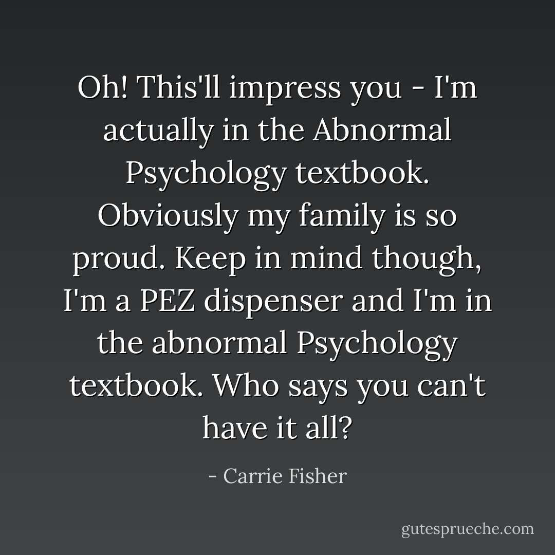 Oh! This'll impress you - I'm actually in the Abnormal Psychology textbook. Obviously my family is so proud. Keep in mind though, I'm a PEZ dispenser and I'm in the abnormal Psychology textbook. Who says you can't have it all? - Carrie Fisher