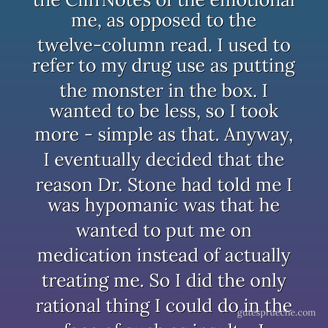 I mean, that's at least in part why I ingested chemical waste - it was a kind of desire to abbreviate myself. To present the CliffNotes of the emotional me, as opposed to the twelve-column read.<br />I used to refer to my drug use as putting the monster in the box. I wanted to be less, so I took more - simple as that. Anyway, I eventually decided that the reason Dr. Stone had told me I was hypomanic was that he wanted to put me on medication instead of actually treating me. So I did the only rational thing I could do in the face of such as insult - I stopped talking to Stone, flew back to New York, and married Paul Simon a week later. - Carrie Fisher