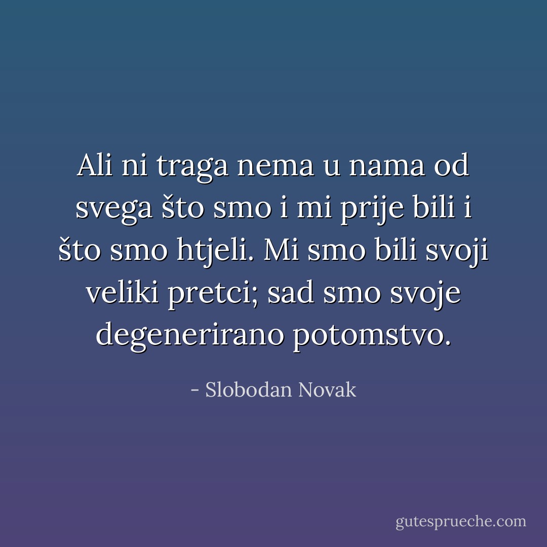 Ali ni traga nema u nama od svega što smo i mi prije bili i što smo htjeli. Mi smo bili svoji veliki pretci; sad smo svoje degenerirano potomstvo. - Slobodan Novak