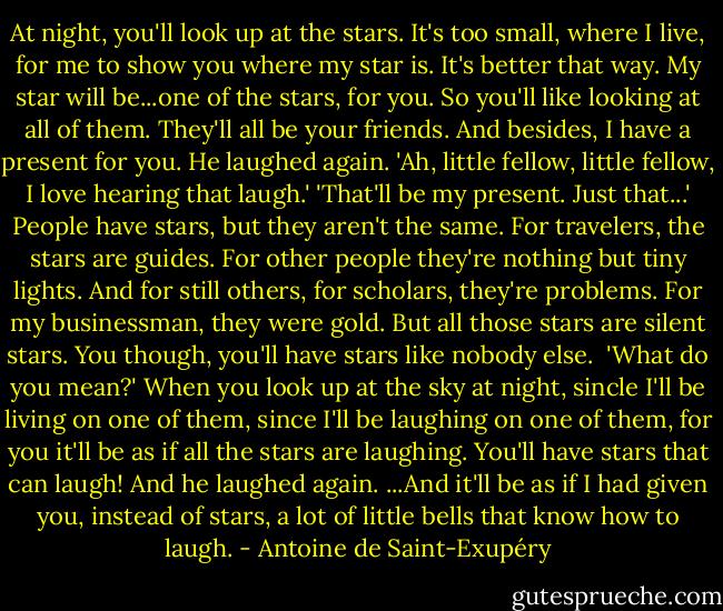 At night, you'll look up at the stars. It's too small, where I live, for me to show you where my star is. It's better that way. My star will be...one of the stars, for you. So you'll like looking at all of them. They'll all be your friends. And besides, I have a present for you. He laughed again.<br />'Ah, little fellow, little fellow, I love hearing that laugh.'<br />'That'll be my present. Just that...'<br />People have stars, but they aren't the same. For travelers, the stars are guides. For other people they're nothing but tiny lights. And for still others, for scholars, they're problems. For my businessman, they were gold. But all those stars are silent stars. You though, you'll have stars like nobody else. <br />'What do you mean?'<br />When you look up at the sky at night, sincle I'll be living on one of them, since I'll be laughing on one of them, for you it'll be as if all the stars are laughing. You'll have stars that can laugh!<br />And he laughed again.<br />...And it'll be as if I had given you, instead of stars, a lot of little bells that know how to laugh. - Antoine de Saint-Exupéry