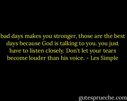bad days makes you stronger, those are the best days because God is talking to you. you just have to listen closely. Don't let your tears become louder than his voice. - Les Simple