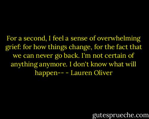 For a second, I feel a sense of overwhelming grief: for how things change, for the fact that we can never go back. I'm not certain of anything anymore. I don't know what will happen-- - Lauren Oliver