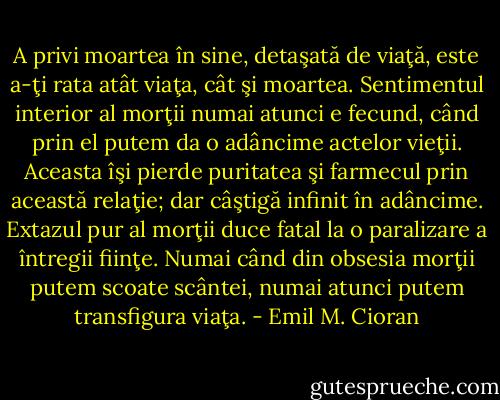 A privi moartea în sine, detaşată de viaţă, este a-ţi rata atât viaţa, cât şi moartea. Sentimentul interior al morţii numai atunci e fecund, când prin el putem da o adâncime actelor vieţii. Aceasta îşi pierde puritatea şi farmecul prin această relaţie; dar câştigă infinit în adâncime. Extazul pur al morţii duce fatal la o paralizare a întregii fiinţe. Numai când din obsesia morţii putem scoate scântei, numai atunci putem transfigura viaţa. - Emil M. Cioran