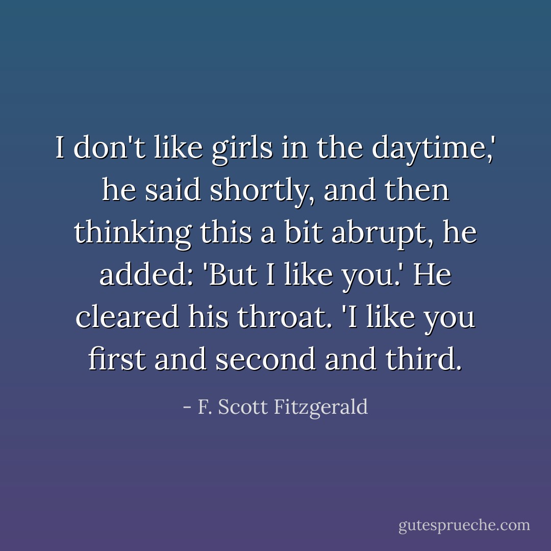 I don't like girls in the daytime,' he said shortly, and then thinking this a bit abrupt, he added: 'But I like you.' He cleared his throat. 'I like you first and second and third. - F. Scott Fitzgerald