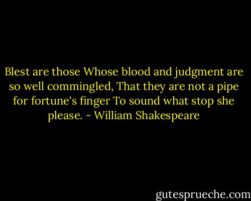Blest are those<br />Whose blood and judgment are so well commingled,<br />That they are not a pipe for fortune's finger<br />To sound what stop she please. - William Shakespeare