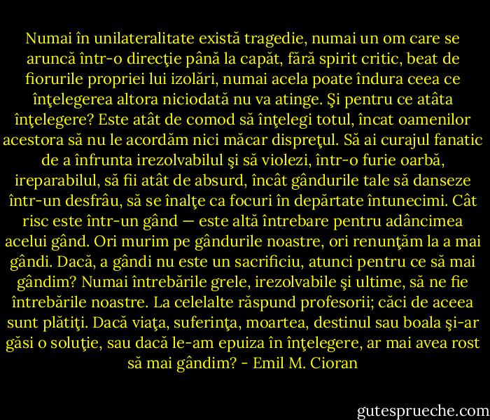Numai în unilateralitate există tragedie, numai un om care se aruncă într-o direcţie până la capăt, fără spirit critic, beat de fiorurile propriei lui izolări, numai acela poate îndura ceea ce înţelegerea altora niciodată nu va atinge. Şi pentru ce atâta înţelegere? Este atât de comod să înţelegi totul, încat oamenilor acestora să nu le acordăm nici măcar dispreţul. Să ai curajul fanatic de a înfrunta irezolvabilul şi să violezi, într-o furie oarbă, ireparabilul, să fii atât de absurd, încât gândurile tale să danseze într-un desfrâu, să se înalţe ca focuri în depărtate întunecimi. Cât risc este într-un gând — este altă întrebare pentru adâncimea acelui gând. Ori murim pe gândurile noastre, ori renunţăm la a mai gândi. Dacă, a gândi nu este un sacrificiu, atunci pentru ce să mai gândim? Numai întrebările grele, irezolvabile şi ultime, să ne fie întrebările noastre. La celelalte răspund profesorii; căci de aceea sunt plătiţi. Dacă viaţa, suferinţa, moartea, destinul sau boala şi-ar găsi o soluţie, sau dacă le-am epuiza în înţelegere, ar mai avea rost să mai gândim? - Emil M. Cioran