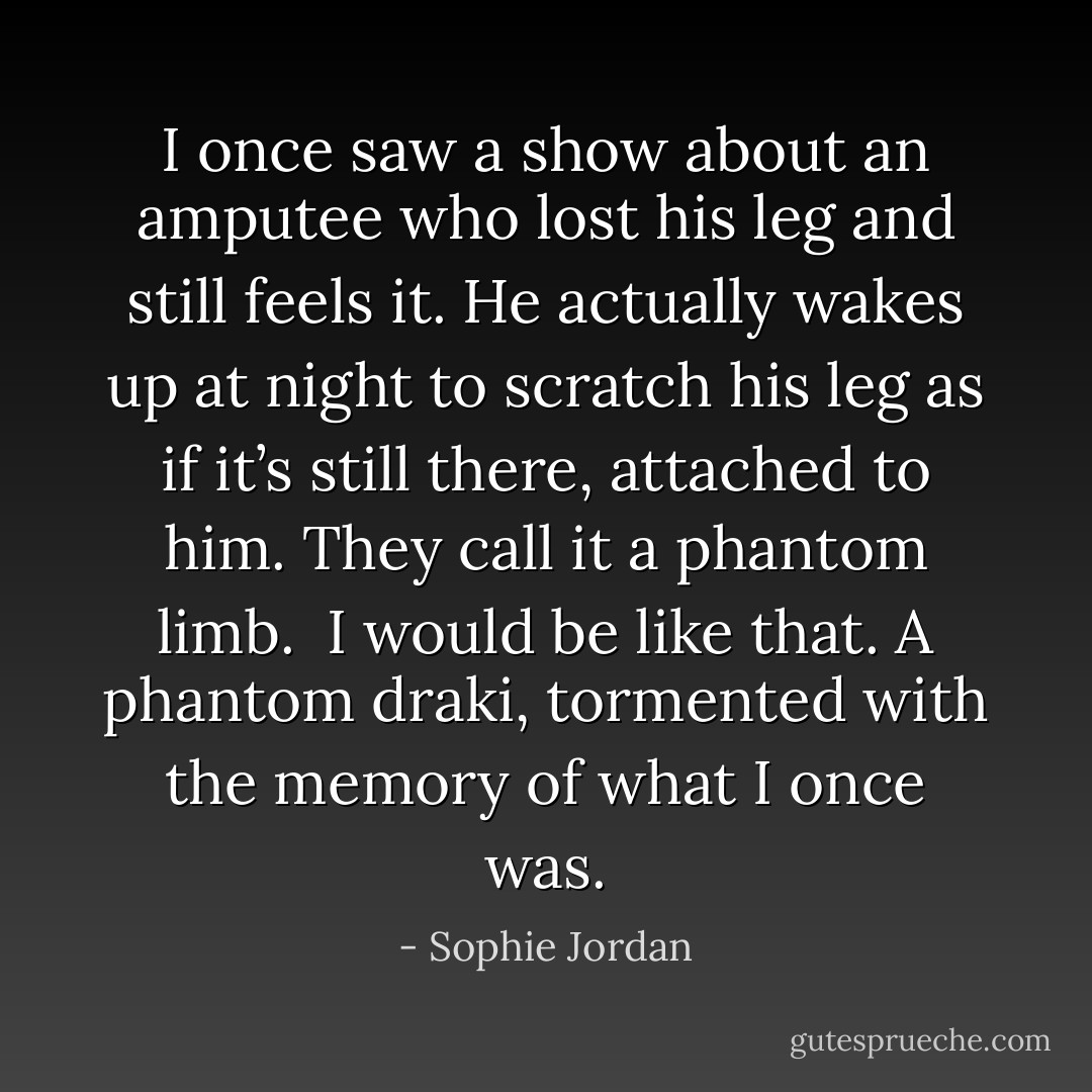 I once saw a show about an amputee who lost his leg and still feels it. He actually wakes up at night to scratch his leg as if it’s still there, attached to him. They call it a phantom limb.<br /><br />I would be like that. A phantom draki, tormented with the memory of what I once was. - Sophie Jordan