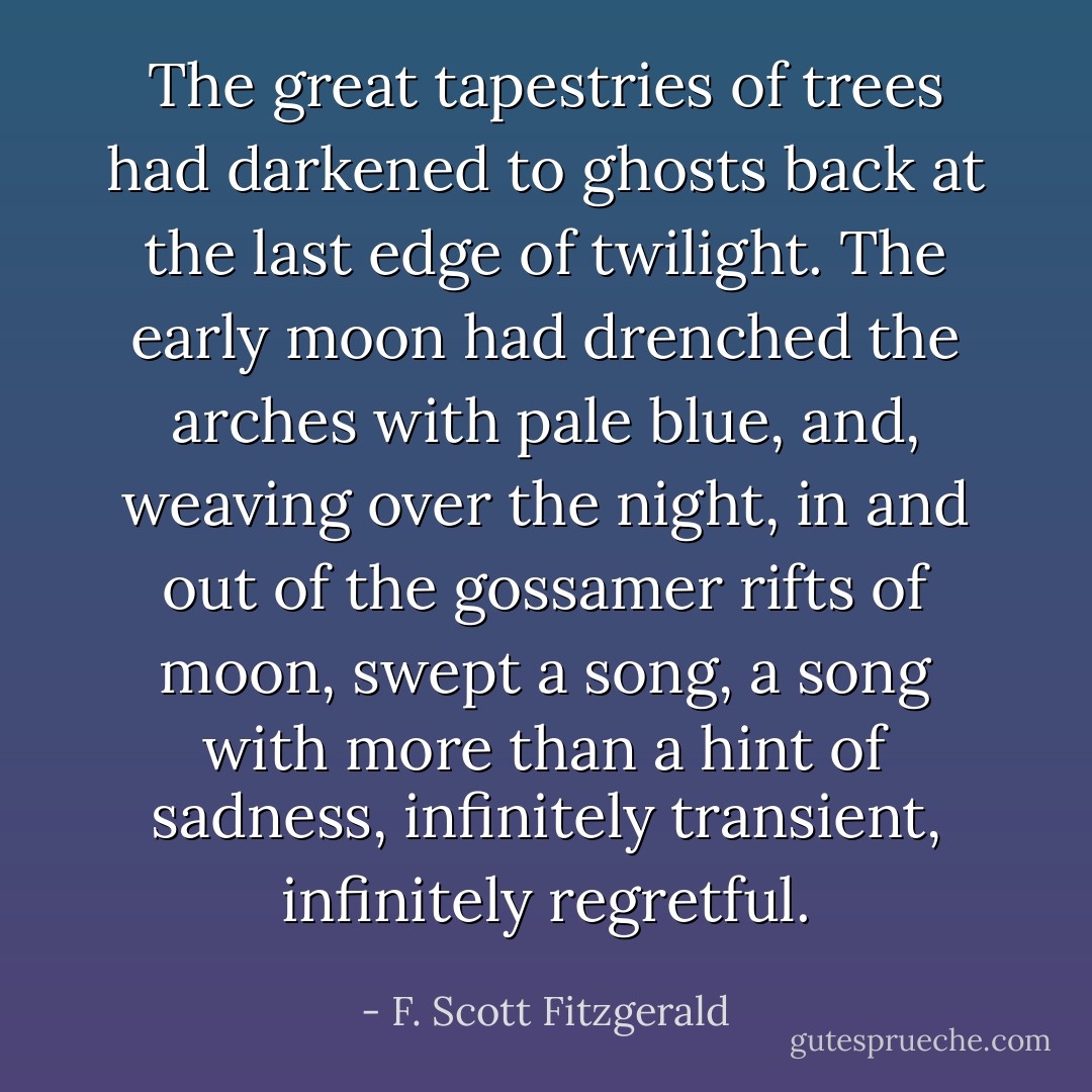 The great tapestries of trees had darkened to ghosts back at the last edge of twilight. The early moon had drenched the arches with pale blue, and, weaving over the night, in and out of the gossamer rifts of moon, swept a song, a song with more than a hint of sadness, infinitely transient, infinitely regretful. - F. Scott Fitzgerald