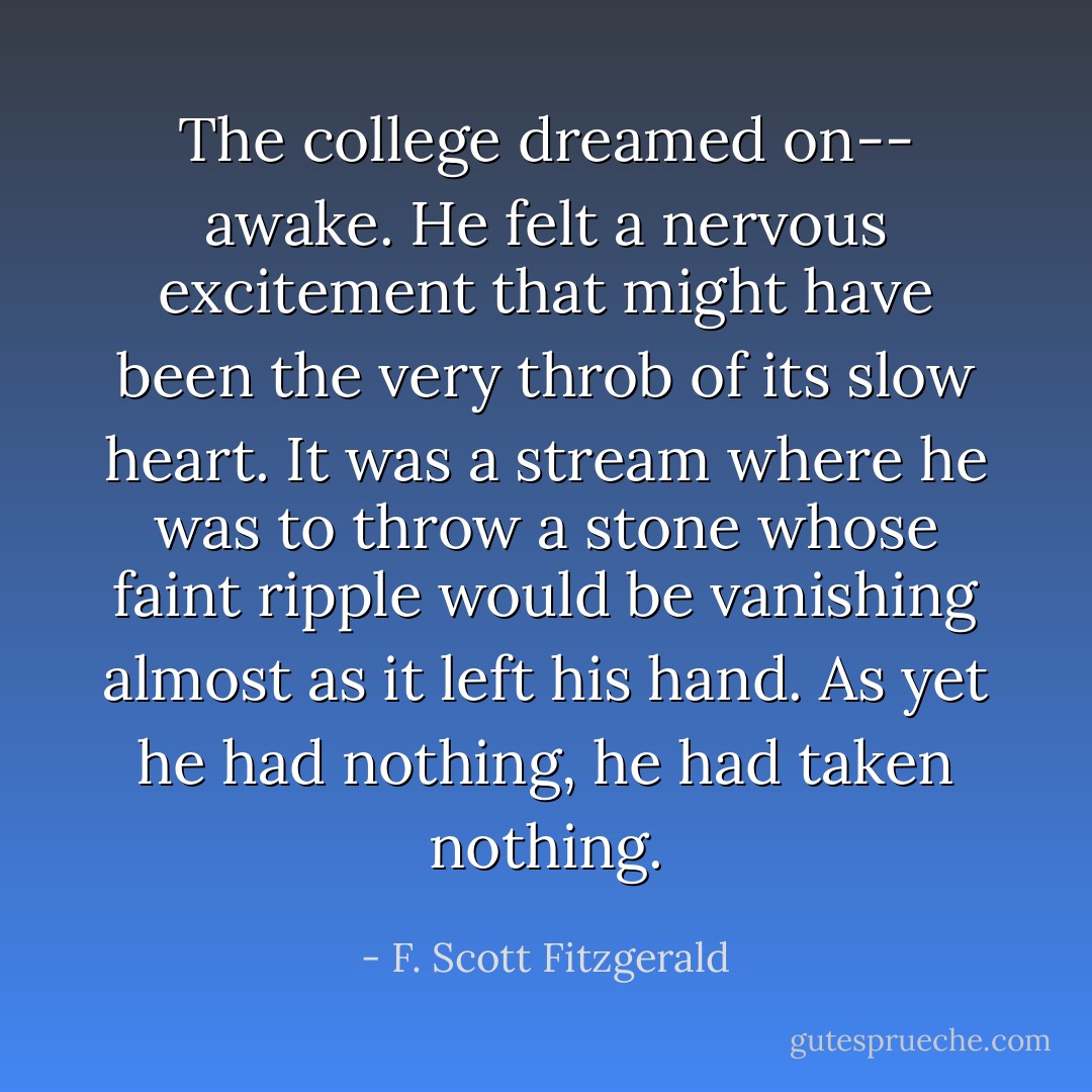 The college dreamed on-- awake. He felt a nervous excitement that might have been the very throb of its slow heart. It was a stream where he was to throw a stone whose faint ripple would be vanishing almost as it left his hand. As yet he had nothing, he had taken nothing. - F. Scott Fitzgerald