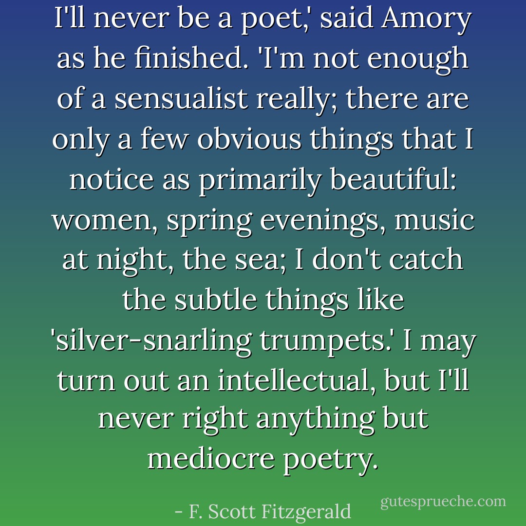 I'll never be a poet,' said Amory as he finished. 'I'm not enough of a sensualist really; there are only a few obvious things that I notice as primarily beautiful: women, spring evenings, music at night, the sea; I don't catch the subtle things like 'silver-snarling trumpets.' I may turn out an intellectual, but I'll never right anything but mediocre poetry. - F. Scott Fitzgerald