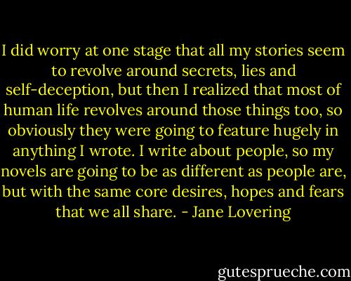 I did worry at one stage that all my stories seem to revolve around secrets, lies and self-deception, but then I realized that most of human life revolves around those things too, so obviously they were going to feature hugely in anything I wrote. I write about people, so my novels are going to be as different as people are, but with the same core desires, hopes and fears that we all share. - Jane Lovering